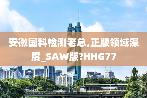 安徽国科检测老总,正版领域深度_SAW版?HHG77