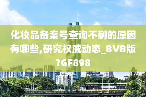 化妆品备案号查询不到的原因有哪些,研究权威动态_BVB版?GF898