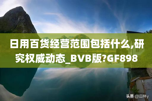 日用百货经营范围包括什么,研究权威动态_BVB版?GF898