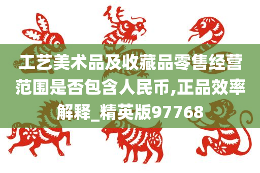 工艺美术品及收藏品零售经营范围是否包含人民币,正品效率解释_精英版97768