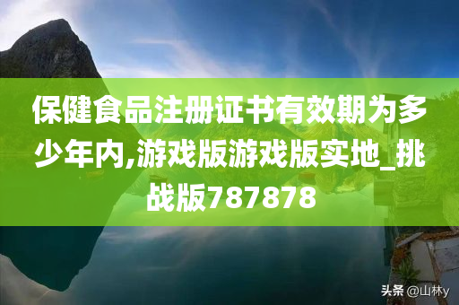 保健食品注册证书有效期为多少年内,游戏版游戏版实地_挑战版787878