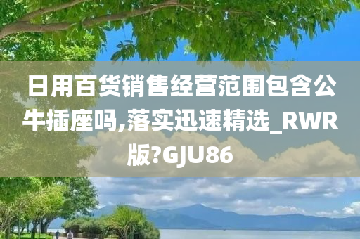 日用百货销售经营范围包含公牛插座吗,落实迅速精选_RWR版?GJU86