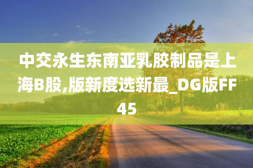 中交永生东南亚乳胶制品是上海B股,版新度选新最_DG版FF45